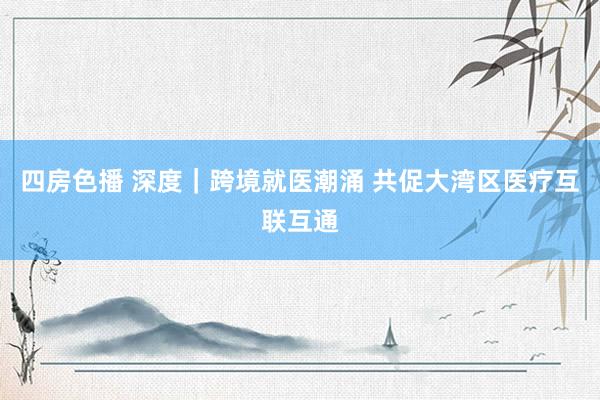 四房色播 深度｜跨境就医潮涌 共促大湾区医疗互联互通