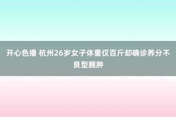 开心色播 杭州26岁女子体重仅百斤却确诊养分不良型臃肿