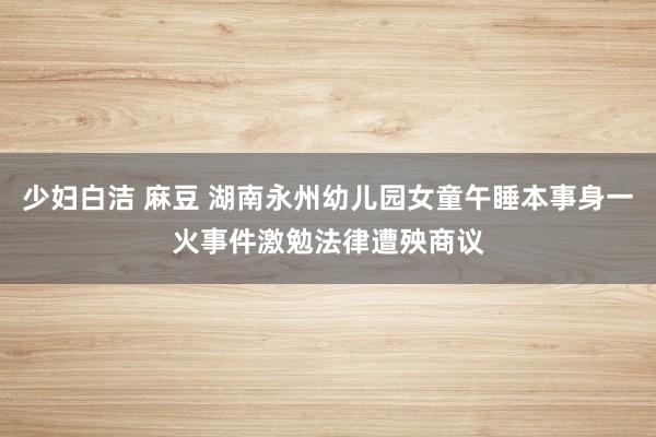 少妇白洁 麻豆 湖南永州幼儿园女童午睡本事身一火事件激勉法律遭殃商议