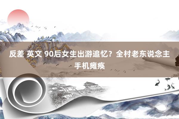 反差 英文 90后女生出游追忆？全村老东说念主手机瘫痪