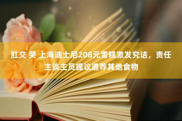 肛交 哭 上海迪士尼208元雪糕激发究诘，责任主谈主员提议遴荐其他食物