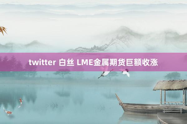 twitter 白丝 LME金属期货巨额收涨