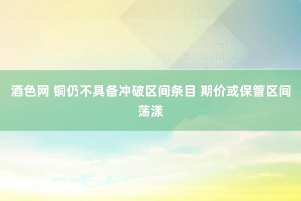 酒色网 铜仍不具备冲破区间条目 期价或保管区间荡漾