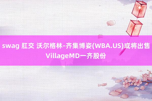 swag 肛交 沃尔格林-齐集博姿(WBA.US)或将出售VillageMD一齐股份