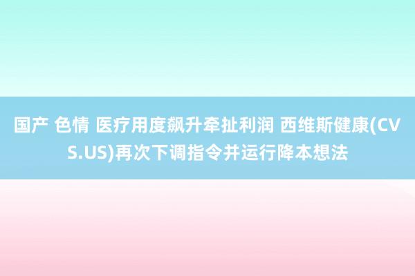 国产 色情 医疗用度飙升牵扯利润 西维斯健康(CVS.US)再次下调指令并运行降本想法