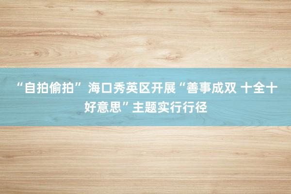 “自拍偷拍” 海口秀英区开展“善事成双 十全十好意思”主题实行行径
