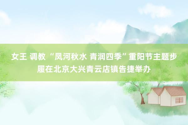 女王 调教 “凤河秋水 青润四季”重阳节主题步履在北京大兴青云店镇告捷举办