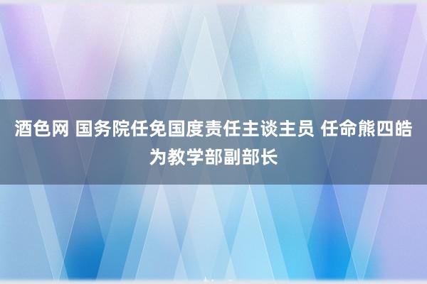 酒色网 国务院任免国度责任主谈主员 任命熊四皓为教学部副部长