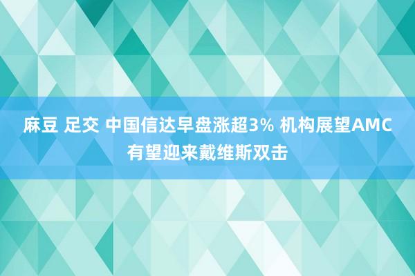 麻豆 足交 中国信达早盘涨超3% 机构展望AMC有望迎来戴维斯双击