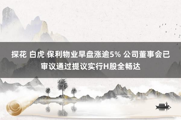 探花 白虎 保利物业早盘涨逾5% 公司董事会已审议通过提议实行H股全畅达