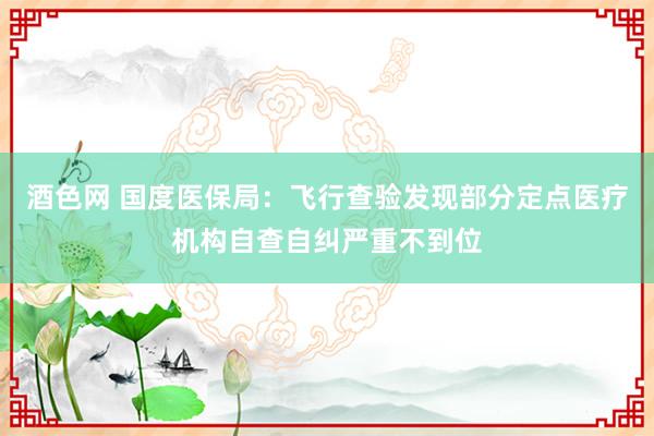 酒色网 国度医保局：飞行查验发现部分定点医疗机构自查自纠严重不到位