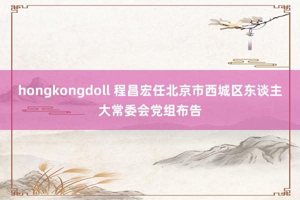 hongkongdoll 程昌宏任北京市西城区东谈主大常委会党组布告