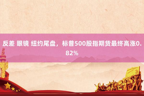 反差 眼镜 纽约尾盘，标普500股指期货最终高涨0.82%