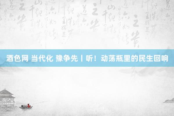 酒色网 当代化 豫争先丨听！动荡瓶里的民生回响