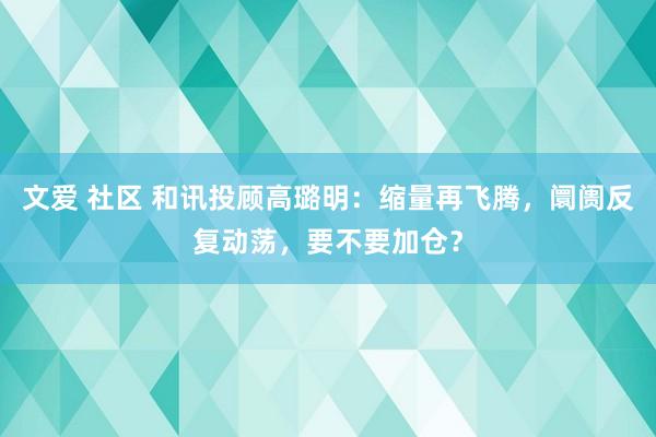文爱 社区 和讯投顾高璐明：缩量再飞腾，阛阓反复动荡，要不要加仓？