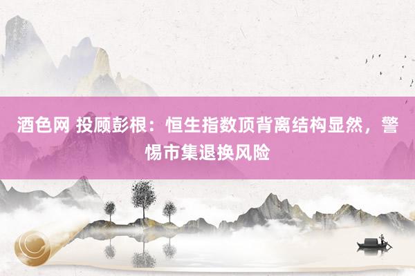 酒色网 投顾彭根：恒生指数顶背离结构显然，警惕市集退换风险