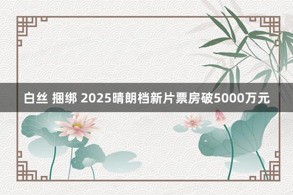 白丝 捆绑 2025晴朗档新片票房破5000万元