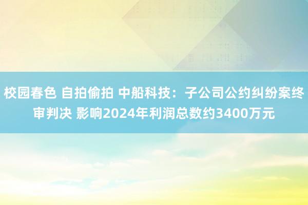 校园春色 自拍偷拍 中船科技：子公司公约纠纷案终审判决 影响2024年利润总数约3400万元
